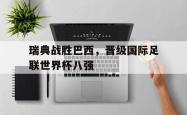 乐鱼体育APP下载-瑞典战胜巴西，晋级国际足联世界杯八强