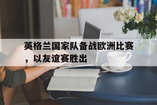 英格兰国家队备战欧洲比赛，以友谊赛胜出
